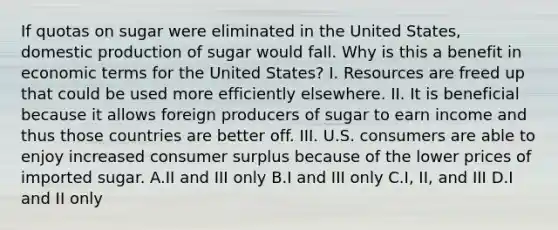 If quotas on sugar were eliminated in the United States, domestic production of sugar would fall. Why is this a benefit in economic terms for the United States? I. Resources are freed up that could be used more efficiently elsewhere. II. It is beneficial because it allows foreign producers of sugar to earn income and thus those countries are better off. III. U.S. consumers are able to enjoy increased consumer surplus because of the lower prices of imported sugar. A.II and III only B.I and III only C.I, II, and III D.I and II only