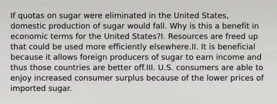 If quotas on sugar were eliminated in the United States, domestic production of sugar would fall. Why is this a benefit in economic terms for the United States?I. Resources are freed up that could be used more efficiently elsewhere.II. It is beneficial because it allows foreign producers of sugar to earn income and thus those countries are better off.III. U.S. consumers are able to enjoy increased consumer surplus because of the lower prices of imported sugar.