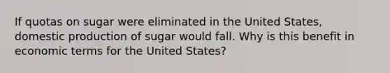 If quotas on sugar were eliminated in the United States, domestic production of sugar would fall. Why is this benefit in economic terms for the United States?