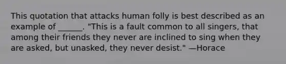 This quotation that attacks human folly is best described as an example of ______. "This is a fault common to all singers, that among their friends they never are inclined to sing when they are asked, but unasked, they never desist." —Horace