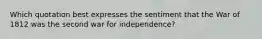 Which quotation best expresses the sentiment that the War of 1812 was the second war for independence?