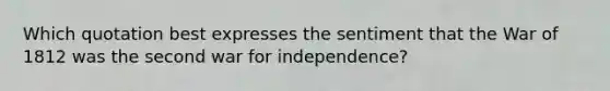 Which quotation best expresses the sentiment that the <a href='https://www.questionai.com/knowledge/kZ700nRVQz-war-of-1812' class='anchor-knowledge'>war of 1812</a> was the second <a href='https://www.questionai.com/knowledge/kIx4laugcv-war-for-independence' class='anchor-knowledge'>war for independence</a>?