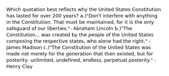 Which quotation best reflects why the United States Constitution has lasted for over 200 years? a.)"Don't interfere with anything in the Constitution. That must be maintained, for it is the only safeguard of our liberties."- Abraham Lincoln b.)"The Constitution... was created by the people of the United States composing the respective states, who alone had the right." - James Madison c.)"The Constitution of the United States was made not merely for the generation that then existed, but for posterity- unlimited, undefined, endless, perpetual posterity." - Henry Clay