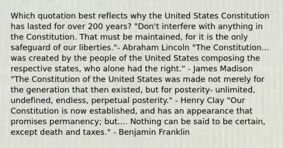 Which quotation best reflects why the United States Constitution has lasted for over 200 years? "Don't interfere with anything in the Constitution. That must be maintained, for it is the only safeguard of our liberties."- Abraham Lincoln "The Constitution... was created by the people of the United States composing the respective states, who alone had the right." - James Madison "The Constitution of the United States was made not merely for the generation that then existed, but for posterity- unlimited, undefined, endless, perpetual posterity." - Henry Clay "Our Constitution is now established, and has an appearance that promises permanency; but.... Nothing can be said to be certain, except death and taxes." - Benjamin Franklin