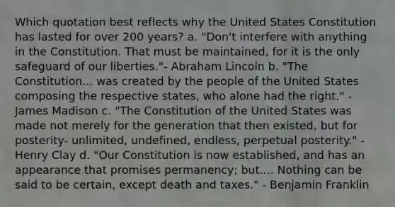 Which quotation best reflects why the United States Constitution has lasted for over 200 years? a. "Don't interfere with anything in the Constitution. That must be maintained, for it is the only safeguard of our liberties."- Abraham Lincoln b. "The Constitution... was created by the people of the United States composing the respective states, who alone had the right." - James Madison c. "The Constitution of the United States was made not merely for the generation that then existed, but for posterity- unlimited, undefined, endless, perpetual posterity." - Henry Clay d. "Our Constitution is now established, and has an appearance that promises permanency; but.... Nothing can be said to be certain, except death and taxes." - Benjamin Franklin