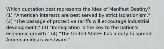 Which quotation best represents the idea of Manifest Destiny? (1) "American interests are best served by strict isolationism." (2) "The passage of protective tariffs will encourage industrial development." (3) "Immigration is the key to the nation's economic growth." (4) "The United States has a duty to spread American ideals westward."