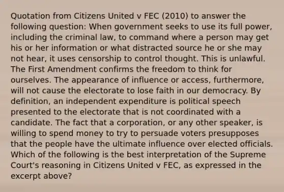 Quotation from Citizens United v FEC (2010) to answer the following question: When government seeks to use its full power, including the criminal law, to command where a person may get his or her information or what distracted source he or she may not hear, it uses censorship to control thought. This is unlawful. The First Amendment confirms the freedom to think for ourselves. The appearance of influence or access, furthermore, will not cause the electorate to lose faith in our democracy. By definition, an independent expenditure is political speech presented to the electorate that is not coordinated with a candidate. The fact that a corporation, or any other speaker, is willing to spend money to try to persuade voters presupposes that the people have the ultimate influence over elected officials. Which of the following is the best interpretation of the Supreme Court's reasoning in Citizens United v FEC, as expressed in the excerpt above?