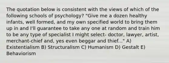 The quotation below is consistent with the views of which of the following schools of psychology? "Give me a dozen healthy infants, well formed, and my own specified world to bring them up in and I'll guarantee to take any one at random and train him to be any type of specialist I might select- doctor, lawyer, artist, merchant-chief and, yes even beggar and thief..." A) Existentialism B) Structuralism C) Humanism D) Gestalt E) Behaviorism