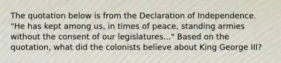 The quotation below is from the Declaration of Independence. "He has kept among us, in times of peace, standing armies without the consent of our legislatures..." Based on the quotation, what did the colonists believe about King George III?