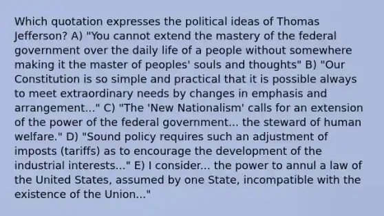 Which quotation expresses the political ideas of Thomas Jefferson? A) "You cannot extend the mastery of the federal government over the daily life of a people without somewhere making it the master of peoples' souls and thoughts" B) "Our Constitution is so simple and practical that it is possible always to meet extraordinary needs by changes in emphasis and arrangement..." C) "The 'New Nationalism' calls for an extension of the power of the federal government... the steward of human welfare." D) "Sound policy requires such an adjustment of imposts (tariffs) as to encourage the development of the industrial interests..." E) I consider... the power to annul a law of the United States, assumed by one State, incompatible with the existence of the Union..."