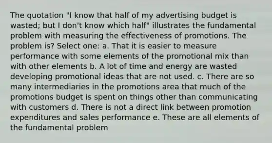 The quotation "I know that half of my advertising budget is wasted; but I don't know which half" illustrates the fundamental problem with measuring the effectiveness of promotions. The problem is? Select one: a. That it is easier to measure performance with some elements of the promotional mix than with other elements b. A lot of time and energy are wasted developing promotional ideas that are not used. c. There are so many intermediaries in the promotions area that much of the promotions budget is spent on things other than communicating with customers d. There is not a direct link between promotion expenditures and sales performance e. These are all elements of the fundamental problem