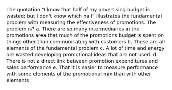 The quotation "I know that half of my advertising budget is wasted; but I don't know which half" illustrates the fundamental problem with measuring the effectiveness of promotions. The problem is? a. There are so many intermediaries in the promotions area that much of the promotions budget is spent on things other than communicating with customers b. These are all elements of the fundamental problem c. A lot of time and energy are wasted developing promotional ideas that are not used. d. There is not a direct link between promotion expenditures and sales performance e. That it is easier to measure performance with some elements of the promotional mix than with other elements