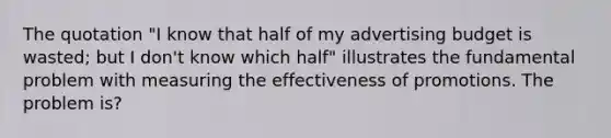 The quotation "I know that half of my advertising budget is wasted; but I don't know which half" illustrates the fundamental problem with measuring the effectiveness of promotions. The problem is?