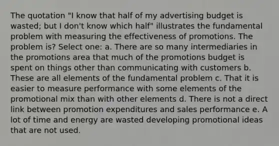 The quotation "I know that half of my advertising budget is wasted; but I don't know which half" illustrates the fundamental problem with measuring the effectiveness of promotions. The problem is? Select one: a. There are so many intermediaries in the promotions area that much of the promotions budget is spent on things other than communicating with customers b. These are all elements of the fundamental problem c. That it is easier to measure performance with some elements of the promotional mix than with other elements d. There is not a direct link between promotion expenditures and sales performance e. A lot of time and energy are wasted developing promotional ideas that are not used.