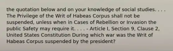 the quotation below and on your knowledge of social studies. . . . The Privilege of the Writ of Habeas Corpus shall not be suspended, unless when in Cases of Rebellion or Invasion the public Safety may require it. . . . - Article I, Section 9, Clause 2, United States Constitution During which war was the Writ of Habeas Corpus suspended by the president?