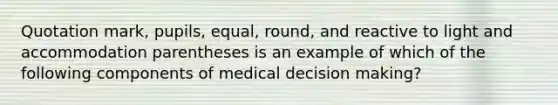 Quotation mark, pupils, equal, round, and reactive to light and accommodation parentheses is an example of which of the following components of medical decision making?