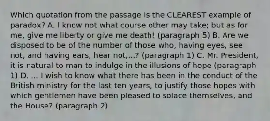 Which quotation from the passage is the CLEAREST example of paradox? A. I know not what course other may take; but as for me, give me liberty or give me death! (paragraph 5) B. Are we disposed to be of the number of those who, having eyes, see not, and having ears, hear not,...? (paragraph 1) C. Mr. President, it is natural to man to indulge in the illusions of hope (paragraph 1) D. ... I wish to know what there has been in the conduct of the British ministry for the last ten years, to justify those hopes with which gentlemen have been pleased to solace themselves, and the House? (paragraph 2)