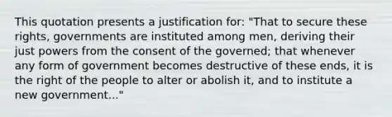 This quotation presents a justification for: "That to secure these rights, governments are instituted among men, deriving their just powers from the consent of the governed; that whenever any form of government becomes destructive of these ends, it is the right of the people to alter or abolish it, and to institute a new government..."