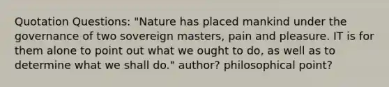 Quotation Questions: "Nature has placed mankind under the governance of two sovereign masters, pain and pleasure. IT is for them alone to point out what we ought to do, as well as to determine what we shall do." author? philosophical point?