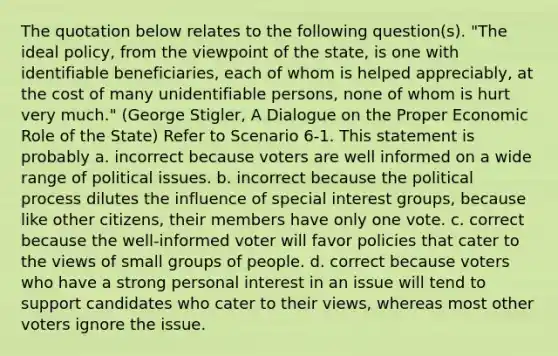 The quotation below relates to the following question(s). "The ideal policy, from the viewpoint of the state, is one with identifiable beneficiaries, each of whom is helped appreciably, at the cost of many unidentifiable persons, none of whom is hurt very much." (George Stigler, A Dialogue on the Proper Economic Role of the State) Refer to Scenario 6-1. This statement is probably a. incorrect because voters are well informed on a wide range of political issues. b. incorrect because the political process dilutes the influence of special interest groups, because like other citizens, their members have only one vote. c. correct because the well-informed voter will favor policies that cater to the views of small groups of people. d. correct because voters who have a strong personal interest in an issue will tend to support candidates who cater to their views, whereas most other voters ignore the issue.