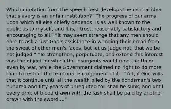 Which quotation from the speech best develops the central idea that slavery is an unfair institution? "The progress of our arms, upon which all else chiefly depends, is as well known to the public as to myself, and it is, I trust, reasonably satisfactory and encouraging to all." "It may seem strange that any men should dare to ask a just God's assistance in wringing their bread from the sweat of other men's faces, but let us judge not, that we be not judged." "To strengthen, perpetuate, and extend this interest was the object for which the insurgents would rend the Union even by war, while the Government claimed no right to do more than to restrict the territorial enlargement of it." "Yet, if God wills that it continue until all the wealth piled by the bondsman's two hundred and fifty years of unrequited toil shall be sunk, and until every drop of blood drawn with the lash shall be paid by another drawn with the sword,..."