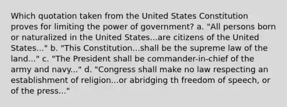 Which quotation taken from the United States Constitution proves for limiting the power of government? a. "All persons born or naturalized in the United States...are citizens of the United States..." b. "This Constitution...shall be the supreme law of the land..." c. "The President shall be commander-in-chief of the army and navy..." d. "Congress shall make no law respecting an establishment of religion...or abridging th freedom of speech, or of the press..."