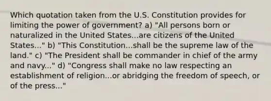 Which quotation taken from the U.S. Constitution provides for limiting the power of government? a) "All persons born or naturalized in the United States...are citizens of the United States..." b) "This Constitution...shall be the supreme law of the land." c) "The President shall be commander in chief of the army and navy..." d) "Congress shall make no law respecting an establishment of religion...or abridging the freedom of speech, or of the press..."