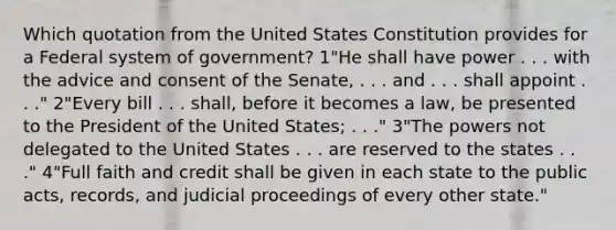 Which quotation from the United States Constitution provides for a Federal system of government? 1"He shall have power . . . with the advice and consent of the Senate, . . . and . . . shall appoint . . ." 2"Every bill . . . shall, before it becomes a law, be presented to the President of the United States; . . ." 3"The powers not delegated to the United States . . . are reserved to the states . . ." 4"Full faith and credit shall be given in each state to the public acts, records, and judicial proceedings of every other state."