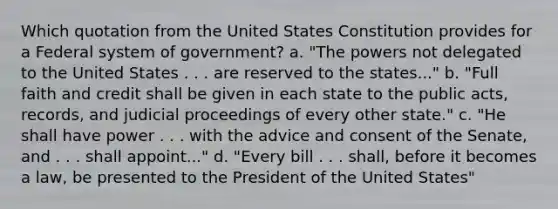 Which quotation from the United States Constitution provides for a Federal system of government? a. "The powers not delegated to the United States . . . are reserved to the states..." b. "Full faith and credit shall be given in each state to the public acts, records, and judicial proceedings of every other state." c. "He shall have power . . . with the advice and consent of the Senate, and . . . shall appoint..." d. "Every bill . . . shall, before it becomes a law, be presented to the President of the United States"