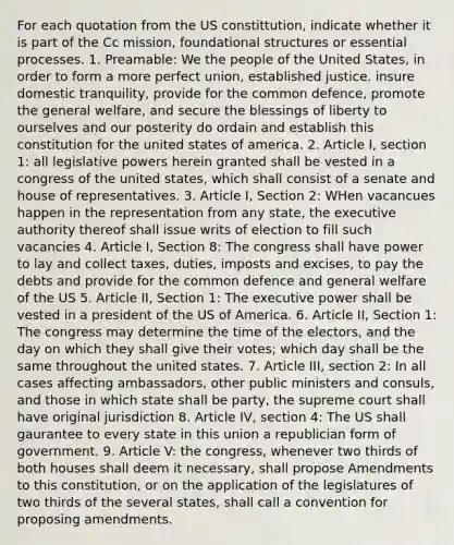 For each quotation from the US constittution, indicate whether it is part of the Cc mission, foundational structures or essential processes. 1. Preamable: We the people of the United States, in order to form a more perfect union, established justice. insure domestic tranquility, provide for the common defence, promote the general welfare, and secure the blessings of liberty to ourselves and our posterity do ordain and establish this constitution for the united states of america. 2. Article I, section 1: all legislative powers herein granted shall be vested in a congress of the united states, which shall consist of a senate and house of representatives. 3. Article I, Section 2: WHen vacancues happen in the representation from any state, the executive authority thereof shall issue writs of election to fill such vacancies 4. Article I, Section 8: The congress shall have power to lay and collect taxes, duties, imposts and excises, to pay the debts and provide for the common defence and general welfare of the US 5. Article II, Section 1: The executive power shall be vested in a president of the US of America. 6. Article II, Section 1: The congress may determine the time of the electors, and the day on which they shall give their votes; which day shall be the same throughout the united states. 7. Article III, section 2: In all cases affecting ambassadors, other public ministers and consuls, and those in which state shall be party, the supreme court shall have original jurisdiction 8. Article IV, section 4: The US shall gaurantee to every state in this union a republician form of government. 9. Article V: the congress, whenever two thirds of both houses shall deem it necessary, shall propose Amendments to this constitution, or on the application of the legislatures of two thirds of the several states, shall call a convention for proposing amendments.