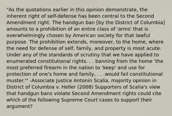 "As the quotations earlier in this opinion demonstrate, the inherent right of self-defense has been central to the Second Amendment right. The handgun ban [by the District of Columbia] amounts to a prohibition of an entire class of 'arms' that is overwhelmingly chosen by American society for that lawful purpose. The prohibition extends, moreover, to the home, where the need for defense of self, family, and property is most acute. Under any of the standards of scrutiny that we have applied to enumerated constitutional rights. . . banning from the home 'the most preferred firearm in the nation to 'keep' and use for protection of one's home and family, . . .would fail constitutional muster.'" -Associate Justice Antonin Scalia, majority opinion in District of Columbia v. Heller (2008) Supporters of Scalia's view that handgun bans violate Second Amendment rights could cite which of the following Supreme Court cases to support their argument?