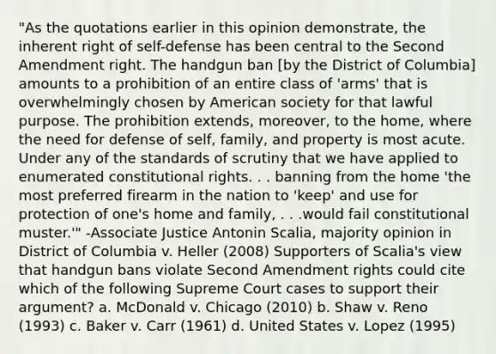 "As the quotations earlier in this opinion demonstrate, the inherent right of self-defense has been central to the Second Amendment right. The handgun ban [by the District of Columbia] amounts to a prohibition of an entire class of 'arms' that is overwhelmingly chosen by American society for that lawful purpose. The prohibition extends, moreover, to the home, where the need for defense of self, family, and property is most acute. Under any of the standards of scrutiny that we have applied to enumerated constitutional rights. . . banning from the home 'the most preferred firearm in the nation to 'keep' and use for protection of one's home and family, . . .would fail constitutional muster.'" -Associate Justice Antonin Scalia, majority opinion in District of Columbia v. Heller (2008) Supporters of Scalia's view that handgun bans violate Second Amendment rights could cite which of the following Supreme Court cases to support their argument? a. McDonald v. Chicago (2010) b. Shaw v. Reno (1993) c. Baker v. Carr (1961) d. United States v. Lopez (1995)