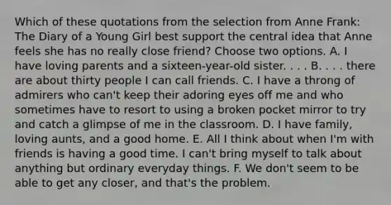 Which of these quotations from the selection from Anne Frank: The Diary of a Young Girl best support the central idea that Anne feels she has no really close friend? Choose two options. A. I have loving parents and a sixteen-year-old sister. . . . B. . . . there are about thirty people I can call friends. C. I have a throng of admirers who can't keep their adoring eyes off me and who sometimes have to resort to using a broken pocket mirror to try and catch a glimpse of me in the classroom. D. I have family, loving aunts, and a good home. E. All I think about when I'm with friends is having a good time. I can't bring myself to talk about anything but ordinary everyday things. F. We don't seem to be able to get any closer, and that's the problem.