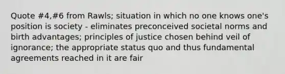 Quote #4,#6 from Rawls; situation in which no one knows one's position is society - eliminates preconceived societal norms and birth advantages; principles of justice chosen behind veil of ignorance; the appropriate status quo and thus fundamental agreements reached in it are fair