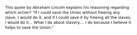 This quote by Abraham Lincoln explains his reasoning regarding which action? "If I could save the Union without freeing any slave, I would do it, and if I could save it by freeing all the slaves, I would do it... What I do about slavery.... I do because I believe it helps to save the Union."