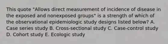 This quote "Allows direct measurement of incidence of disease in the exposed and nonexposed groups" is a strength of which of the observational epidemiologic study designs listed below? A. Case series study B. Cross-sectional study C. Case-control study D. Cohort study E. Ecologic study