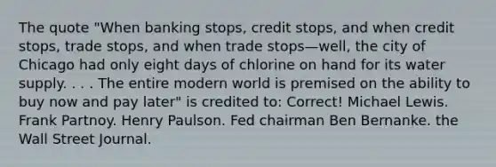 The quote "When banking stops, credit stops, and when credit stops, trade stops, and when trade stops—well, the city of Chicago had only eight days of chlorine on hand for its water supply. . . . The entire modern world is premised on the ability to buy now and pay later" is credited to: Correct! Michael Lewis. Frank Partnoy. Henry Paulson. Fed chairman Ben Bernanke. the Wall Street Journal.