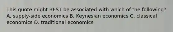 This quote might BEST be associated with which of the following? A. supply-side economics B. Keynesian economics C. classical economics D. traditional economics