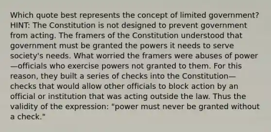 Which quote best represents the concept of limited government? HINT: The Constitution is not designed to prevent government from acting. The framers of the Constitution understood that government must be granted the powers it needs to serve society's needs. What worried the framers were abuses of power—officials who exercise powers not granted to them. For this reason, they built a series of checks into the Constitution—checks that would allow other officials to block action by an official or institution that was acting outside the law. Thus the validity of the expression: "power must never be granted without a check."