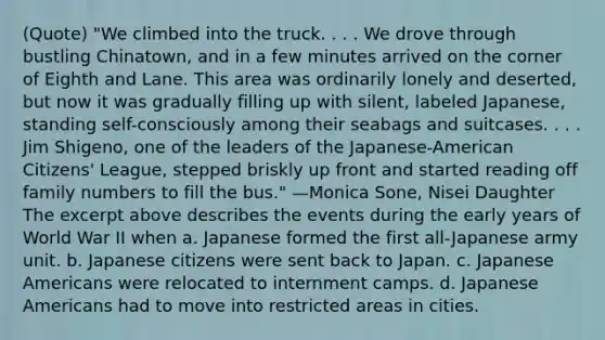 (Quote) "We climbed into the truck. . . . We drove through bustling Chinatown, and in a few minutes arrived on the corner of Eighth and Lane. This area was ordinarily lonely and deserted, but now it was gradually filling up with silent, labeled Japanese, standing self-consciously among their seabags and suitcases. . . . Jim Shigeno, one of the leaders of the Japanese-American Citizens' League, stepped briskly up front and started reading off family numbers to fill the bus." —Monica Sone, Nisei Daughter The excerpt above describes the events during the early years of World War II when a. Japanese formed the first all-Japanese army unit. b. Japanese citizens were sent back to Japan. c. Japanese Americans were relocated to internment camps. d. Japanese Americans had to move into restricted areas in cities.