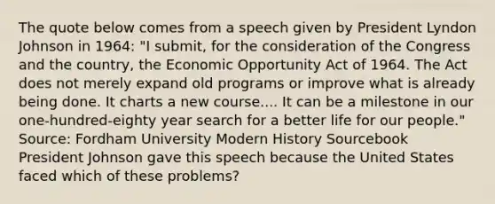 The quote below comes from a speech given by President Lyndon Johnson in 1964: "I submit, for the consideration of the Congress and the country, the Economic Opportunity Act of 1964. The Act does not merely expand old programs or improve what is already being done. It charts a new course.... It can be a milestone in our one-hundred-eighty year search for a better life for our people." Source: Fordham University Modern History Sourcebook President Johnson gave this speech because the United States faced which of these problems?