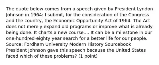 The quote below comes from a speech given by President Lyndon Johnson in 1964: I submit, for the consideration of the Congress and the country, the Economic Opportunity Act of 1964. The Act does not merely expand old programs or improve what is already being done. It charts a new course.... It can be a milestone in our one-hundred-eighty year search for a better life for our people. Source: Fordham University Modern History Sourcebook President Johnson gave this speech because the United States faced which of these problems? (1 point)