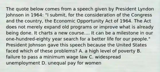 The quote below comes from a speech given by President Lyndon Johnson in 1964: "I submit, for the consideration of the Congress and the country, the Economic Opportunity Act of 1964. The Act does not merely expand old programs or improve what is already being done. It charts a new course.... It can be a milestone in our one-hundred-eighty year search for a better life for our people." President Johnson gave this speech because the United States faced which of these problems? A. a high level of poverty B. failure to pass a minimum wage law C. widespread unemployment D. unequal pay for women