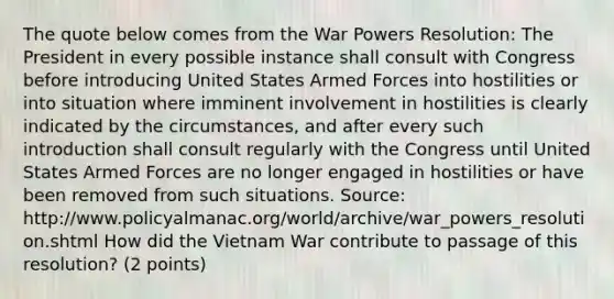 The quote below comes from the War Powers Resolution: The President in every possible instance shall consult with Congress before introducing United States Armed Forces into hostilities or into situation where imminent involvement in hostilities is clearly indicated by the circumstances, and after every such introduction shall consult regularly with the Congress until United States Armed Forces are no longer engaged in hostilities or have been removed from such situations. Source: http://www.policyalmanac.org/world/archive/war_powers_resolution.shtml How did the Vietnam War contribute to passage of this resolution? (2 points)