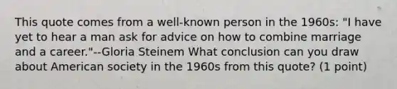 This quote comes from a well-known person in the 1960s: "I have yet to hear a man ask for advice on how to combine marriage and a career."--Gloria Steinem What conclusion can you draw about American society in the 1960s from this quote? (1 point)