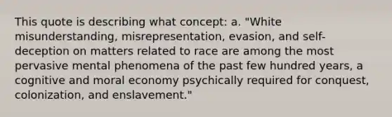 This quote is describing what concept: a. "White misunderstanding, misrepresentation, evasion, and self-deception on matters related to race are among the most pervasive mental phenomena of the past few hundred years, a cognitive and moral economy psychically required for conquest, colonization, and enslavement."