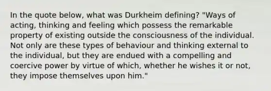 In the quote below, what was Durkheim defining? "Ways of acting, thinking and feeling which possess the remarkable property of existing outside the consciousness of the individual. Not only are these types of behaviour and thinking external to the individual, but they are endued with a compelling and coercive power by virtue of which, whether he wishes it or not, they impose themselves upon him."