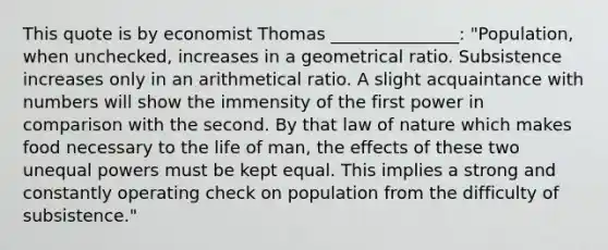 This quote is by economist Thomas _______________: "Population, when unchecked, increases in a geometrical ratio. Subsistence increases only in an arithmetical ratio. A slight acquaintance with numbers will show the immensity of the first power in comparison with the second. By that law of nature which makes food necessary to the life of man, the effects of these two unequal powers must be kept equal. This implies a strong and constantly operating check on population from the difficulty of subsistence."