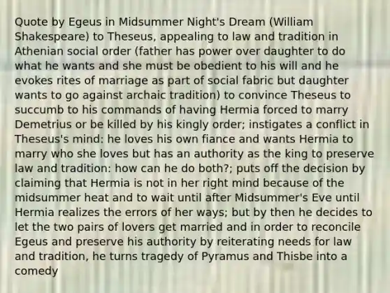 Quote by Egeus in Midsummer Night's Dream (William Shakespeare) to Theseus, appealing to law and tradition in Athenian social order (father has power over daughter to do what he wants and she must be obedient to his will and he evokes rites of marriage as part of social fabric but daughter wants to go against archaic tradition) to convince Theseus to succumb to his commands of having Hermia forced to marry Demetrius or be killed by his kingly order; instigates a conflict in Theseus's mind: he loves his own fiance and wants Hermia to marry who she loves but has an authority as the king to preserve law and tradition: how can he do both?; puts off the decision by claiming that Hermia is not in her right mind because of the midsummer heat and to wait until after Midsummer's Eve until Hermia realizes the errors of her ways; but by then he decides to let the two pairs of lovers get married and in order to reconcile Egeus and preserve his authority by reiterating needs for law and tradition, he turns tragedy of Pyramus and Thisbe into a comedy