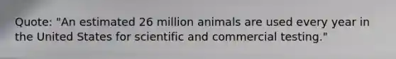 Quote: "An estimated 26 million animals are used every year in the United States for scientific and commercial testing."